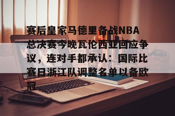 星空体育官网-赛后皇家马德里备战NBA总决赛今晚瓦伦西亚回应争议，连对手都承认：国际比赛日浙江队调整名单以备欧冠的简单介绍
